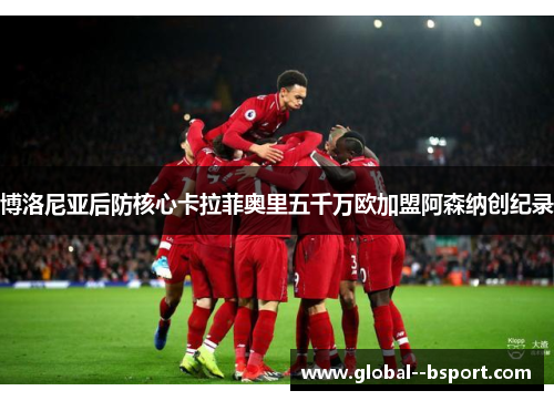 博洛尼亚后防核心卡拉菲奥里五千万欧加盟阿森纳创纪录