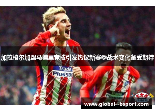 加拉格尔加盟马德里竞技引发热议新赛季战术变化备受期待 加拉格尔加盟马德里竞技引发热议新赛季战术变化备受期待