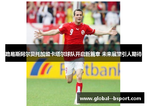 路易斯阿尔贝托加盟卡塔尔球队开启新篇章 未来展望引人期待