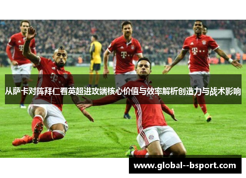 从萨卡对阵拜仁看英超进攻端核心价值与效率解析创造力与战术影响