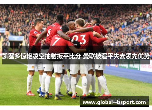 凯塞多惊艳凌空抽射扳平比分 曼联被逼平失去领先优势 凯塞多惊艳凌空抽射扳平比分 曼联被逼平失去领先优势