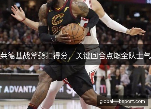 莱德基战斧劈扣得分,关键回合点燃全队士气 莱德基战斧劈扣得分,关键回合点燃全队士气